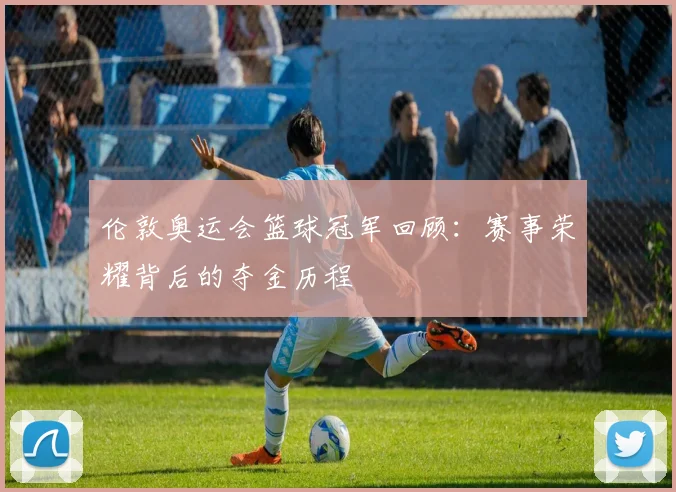 伦敦奥运会篮球冠军回顾:赛事荣耀背后的夺金历程