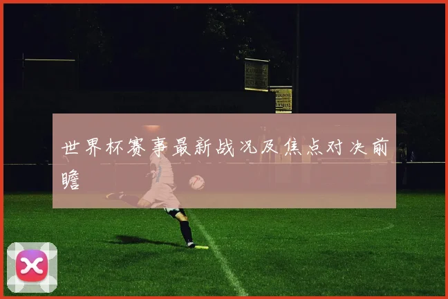 世界杯赛事最新战况及焦点对决前瞻