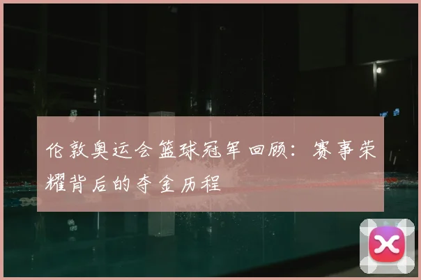 伦敦奥运会篮球冠军回顾:赛事荣耀背后的夺金历程