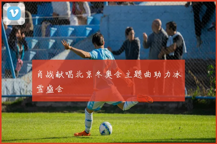 肖战献唱北京冬奥会主题曲助力冰雪盛会