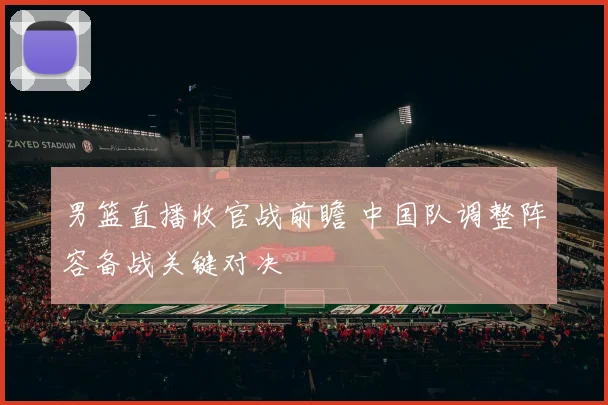 男篮直播收官战前瞻 中国队调整阵容备战关键对决