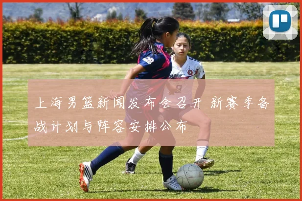上海男篮新闻发布会召开 新赛季备战计划与阵容安排公布