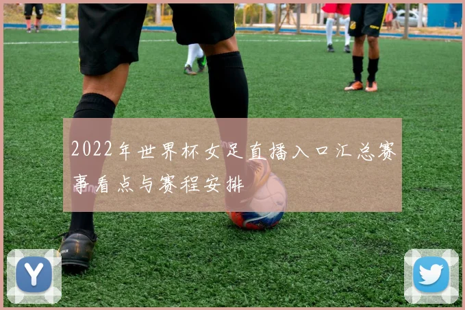 2022年世界杯女足直播入口汇总赛事看点与赛程安排