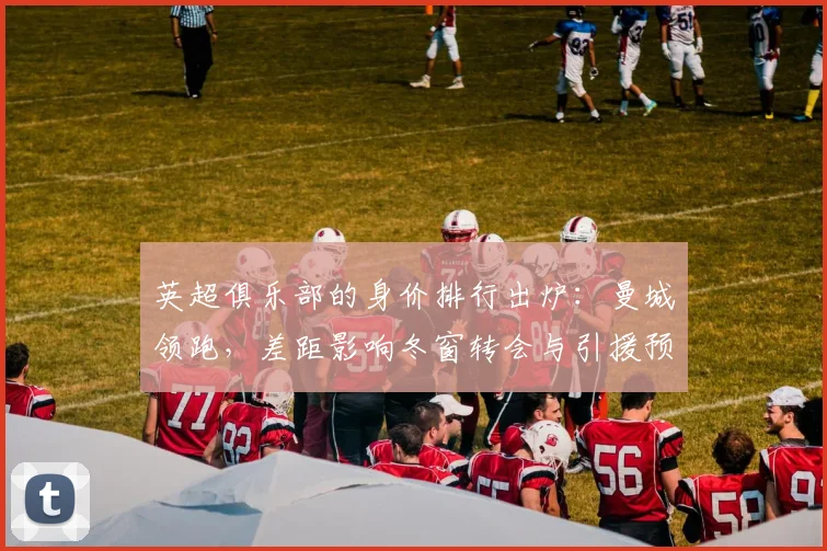 英超俱乐部的身价排行出炉：曼城领跑，差距影响冬窗转会与引援预算