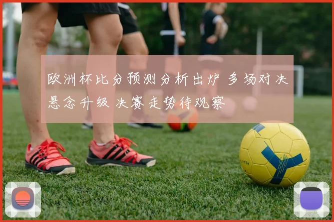 欧洲杯比分预测分析出炉 多场对决悬念升级 决赛走势待观察