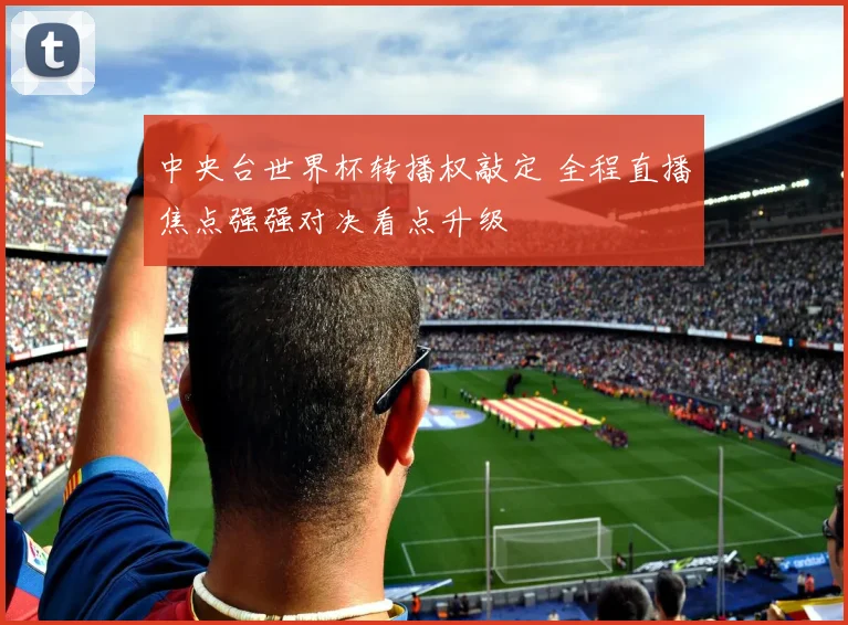 中央台世界杯转播权敲定 全程直播焦点强强对决看点升级