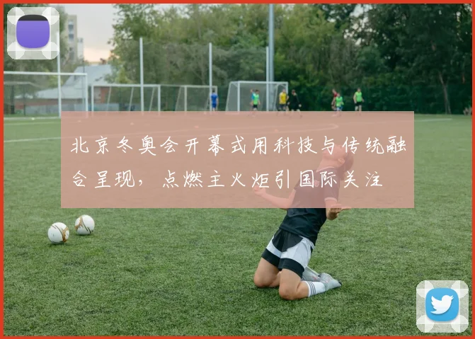 北京冬奥会开幕式用科技与传统融合呈现,点燃主火炬引国际关注