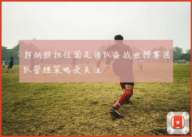郭炳颜担任国足领队备战世预赛团队管理策略受关注