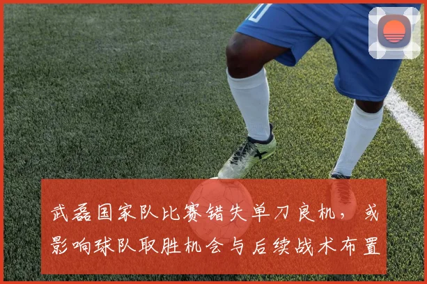 武磊国家队比赛错失单刀良机，或影响球队取胜机会与后续战术布置