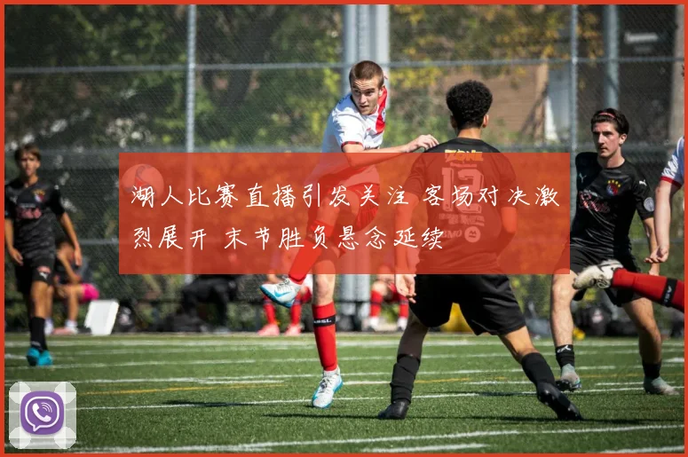 湖人比赛直播引发关注 客场对决激烈展开 末节胜负悬念延续