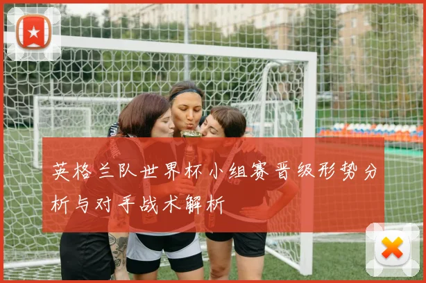 英格兰队世界杯小组赛晋级形势分析与对手战术解析