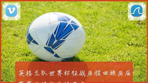 英格兰队世界杯征战历程回顾历届赛事成绩与关键节点