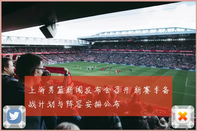上海男篮新闻发布会召开 新赛季备战计划与阵容安排公布