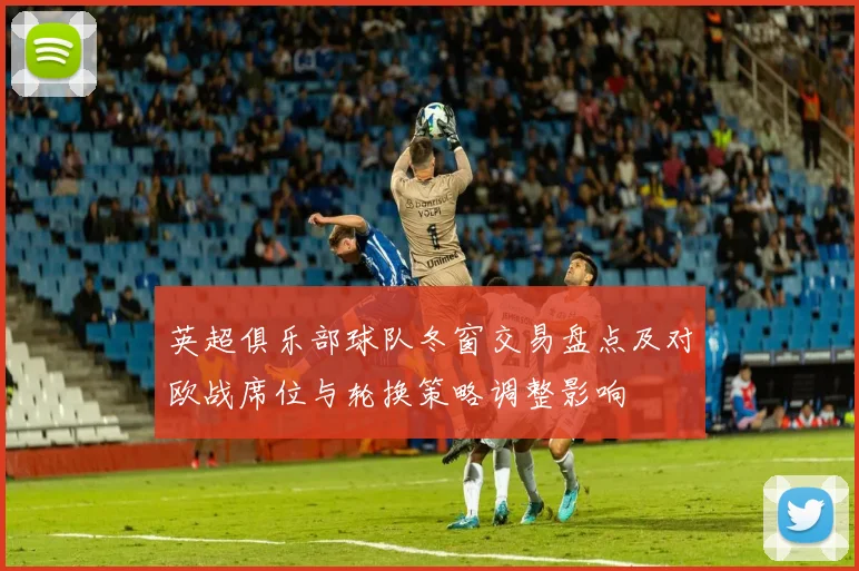英超俱乐部球队冬窗交易盘点及对欧战席位与轮换策略调整影响