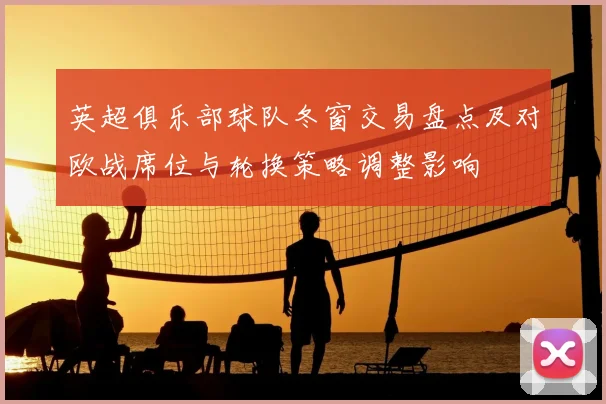 英超俱乐部球队冬窗交易盘点及对欧战席位与轮换策略调整影响