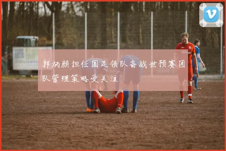 郭炳颜担任国足领队备战世预赛团队管理策略受关注