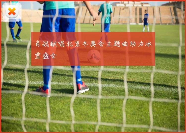 肖战献唱北京冬奥会主题曲助力冰雪盛会